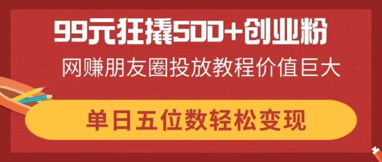 （14247期）99元狂撬500+创业粉，网赚朋友圈投放教程价值巨大，单日五位数轻松变现-轻创终点站